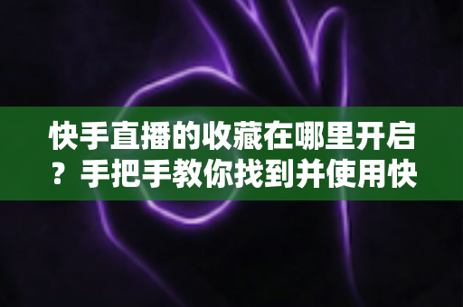 快手直播的收藏在哪里开启?手把手教你找到并使用快手直播收藏功能的完整教程 快手直播的收藏在哪里开启?手把手教你找到并使用快手直播收藏功能的完整教程