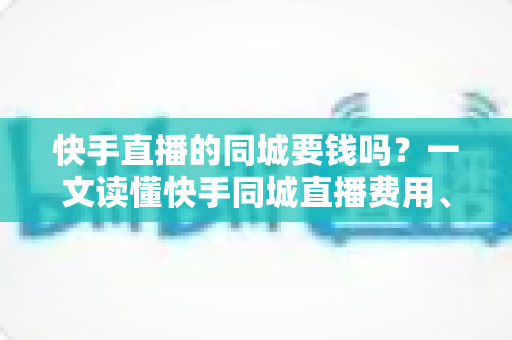 快手直播的同城要钱吗？一文读懂快手同城直播费用、玩法与引流技巧
