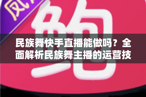 民族舞快手直播能做吗?全面解析民族舞主播的运营技巧、变现途径与发展前景 民族舞快手直播能做吗?全面解析民族舞主播的运营技巧、变现途径与发展前景