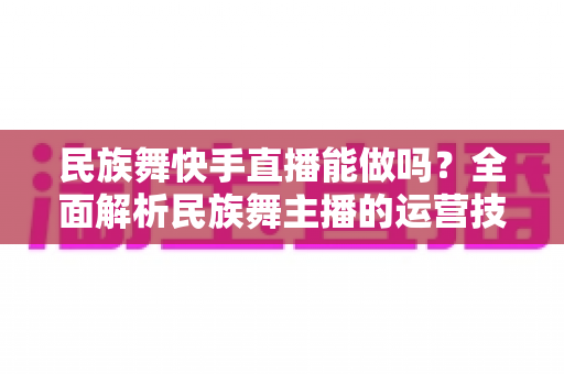 民族舞快手直播能做吗?全面解析民族舞主播的运营技巧、变现途径与发展前景 民族舞快手直播能做吗?全面解析民族舞主播的运营技巧、变现途径与发展前景