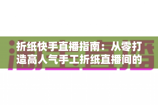 折纸快手直播指南:从零打造高人气手工折纸直播间的实战教程 折纸快手直播指南:从零打造高人气手工折纸直播间的实战教程