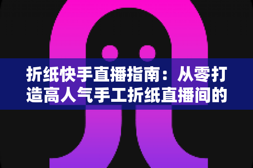 折纸快手直播指南:从零打造高人气手工折纸直播间的实战教程 折纸快手直播指南:从零打造高人气手工折纸直播间的实战教程