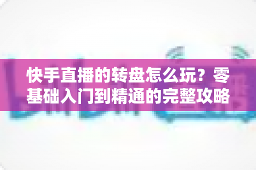 快手直播的转盘怎么玩?零基础入门到精通的完整攻略,手把手教你轻松玩转直播间抽奖互动 快手直播的转盘怎么玩?零基础入门到精通的完整攻略,手把手教你轻松玩转直播间抽奖互动