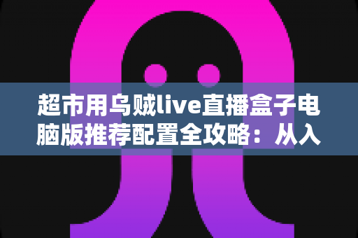 超市用乌贼live直播盒子电脑版推荐配置全攻略:从入门到高配,轻松搭建流畅生鲜直播间 超市用乌贼live直播盒子电脑版推荐配置全攻略:从入门到高配,轻松搭建流畅生鲜直播间