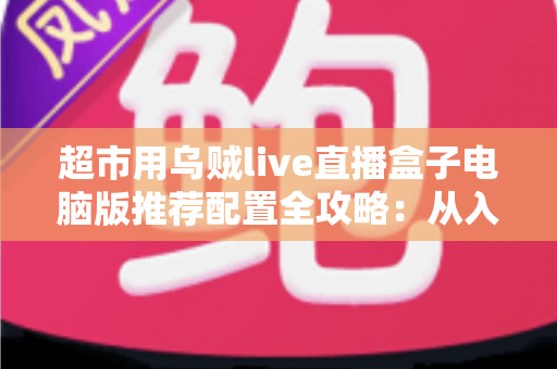 超市用乌贼live直播盒子电脑版推荐配置全攻略:从入门到高配,轻松搭建流畅生鲜直播间 超市用乌贼live直播盒子电脑版推荐配置全攻略:从入门到高配,轻松搭建流畅生鲜直播间