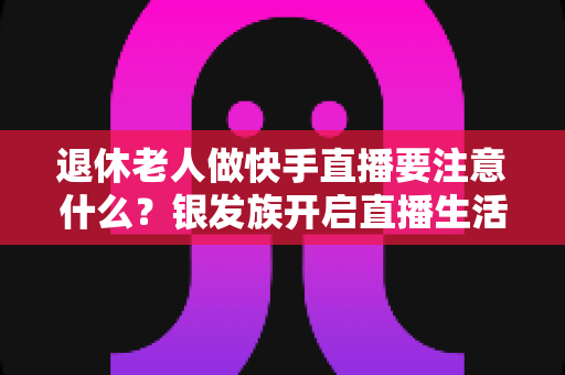 退休老人做快手直播要注意什么?银发族开启直播生活的安全指南与实用建议 退休老人做快手直播要注意什么?银发族开启直播生活的安全指南与实用建议