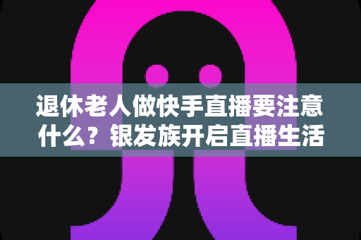 退休老人做快手直播要注意什么?银发族开启直播生活的安全指南与实用建议 退休老人做快手直播要注意什么?银发族开启直播生活的安全指南与实用建议