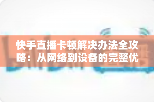 快手直播卡顿解决办法全攻略：从网络到设备的完整优化指南，让直播流畅不卡顿