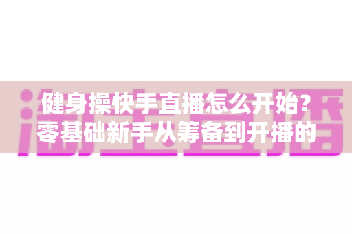 健身操快手直播怎么开始?零基础新手从筹备到开播的完整实战指南 健身操快手直播怎么开始?零基础新手从筹备到开播的完整实战指南