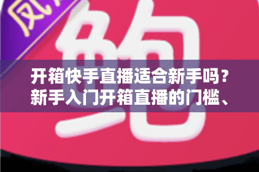 开箱快手直播适合新手吗？新手入门开箱直播的门槛、优势与实操全攻略