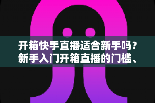 开箱快手直播适合新手吗？新手入门开箱直播的门槛、优势与实操全攻略