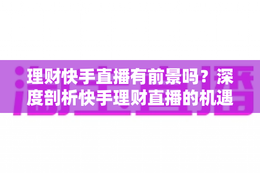 理财快手直播有前景吗?深度剖析快手理财直播的机遇、挑战与变现路径 理财快手直播有前景吗?深度剖析快手理财直播的机遇、挑战与变现路径