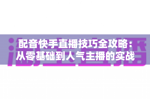 配音快手直播技巧全攻略:从零基础到人气主播的实战指南 配音快手直播技巧全攻略:从零基础到人气主播的实战指南