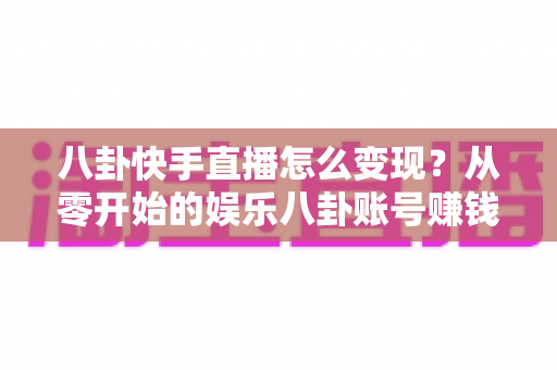 八卦快手直播怎么变现?从零开始的娱乐八卦账号赚钱全攻略与实战技巧 八卦快手直播怎么变现?从零开始的娱乐八卦账号赚钱全攻略与实战技巧