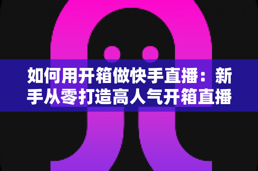 如何用开箱做快手直播:新手从零打造高人气开箱直播间的实战全攻略 如何用开箱做快手直播:新手从零打造高人气开箱直播间的实战全攻略