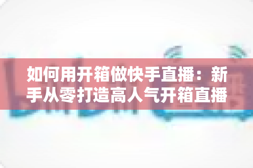 如何用开箱做快手直播:新手从零打造高人气开箱直播间的实战全攻略 如何用开箱做快手直播:新手从零打造高人气开箱直播间的实战全攻略