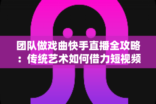 团队做戏曲快手直播全攻略：传统艺术如何借力短视频平台焕发新生机
