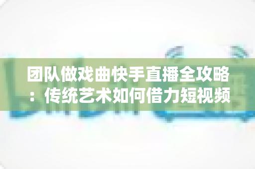 团队做戏曲快手直播全攻略：传统艺术如何借力短视频平台焕发新生机