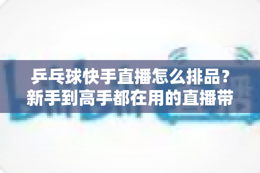 乒乓球快手直播怎么排品?新手到高手都在用的直播带货排品全攻略 乒乓球快手直播怎么排品?新手到高手都在用的直播带货排品全攻略