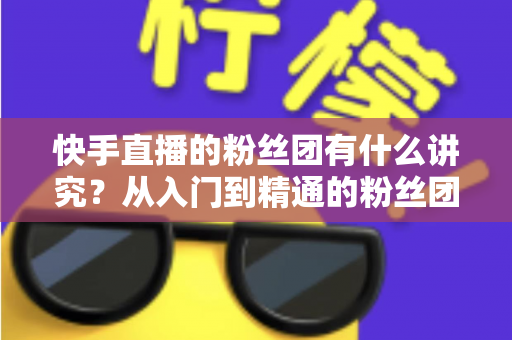 快手直播的粉丝团有什么讲究?从入门到精通的粉丝团运营全攻略 快手直播的粉丝团有什么讲究?从入门到精通的粉丝团运营全攻略