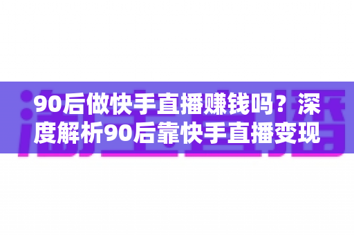 90后做快手直播赚钱吗？深度解析90后靠快手直播变现的真实收入、赚钱方式与实战技巧
