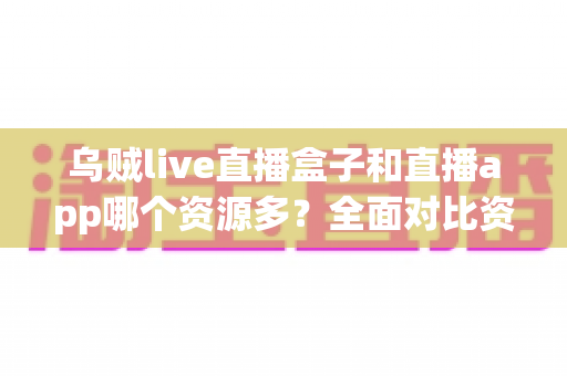 乌贼live直播盒子和直播app哪个资源多？全面对比资源数量、画质与使用体验，帮你选出最合适的观看方案