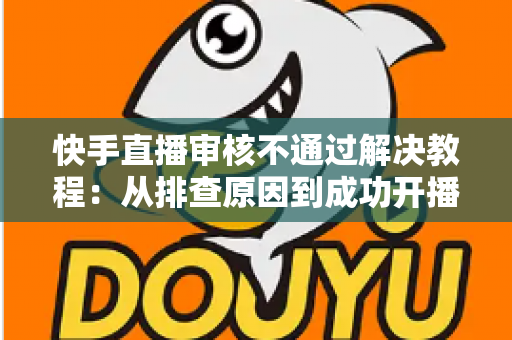 快手直播审核不通过解决教程：从排查原因到成功开播的完整指南