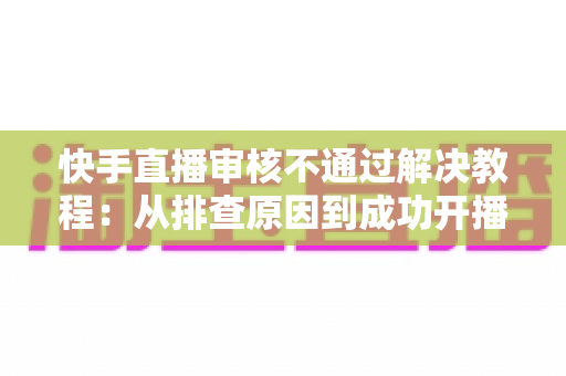 快手直播审核不通过解决教程：从排查原因到成功开播的完整指南