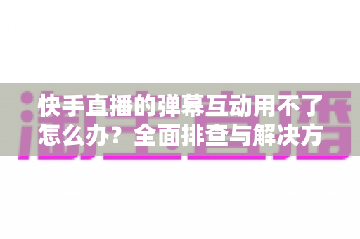 快手直播的弹幕互动用不了怎么办？全面排查与解决方案指南