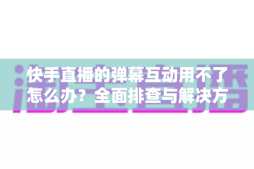 快手直播的弹幕互动用不了怎么办？全面排查与解决方案指南