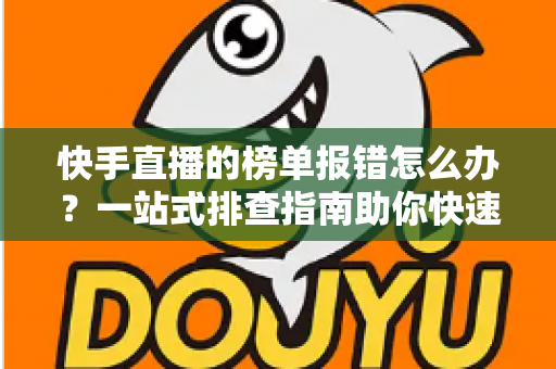 快手直播的榜单报错怎么办？一站式排查指南助你快速恢复直播体验