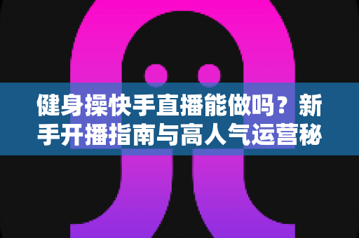 健身操快手直播能做吗?新手开播指南与高人气运营秘诀全解析 健身操快手直播能做吗?新手开播指南与高人气运营秘诀全解析