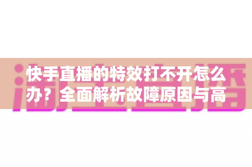 快手直播的特效打不开怎么办?全面解析故障原因与高效解决方法指南 快手直播的特效打不开怎么办?全面解析故障原因与高效解决方法指南