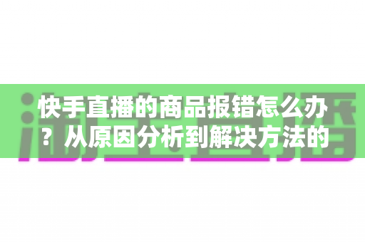 快手直播的商品报错怎么办？从原因分析到解决方法的全流程实用指南