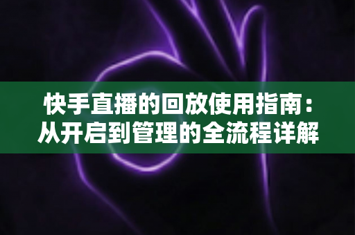 快手直播的回放使用指南:从开启到管理的全流程详解(附常见问题解答) 快手直播的回放使用指南:从开启到管理的全流程详解(附常见问题解答)