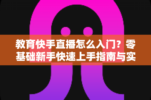 教育快手直播怎么入门？零基础新手快速上手指南与实战技巧全解析
