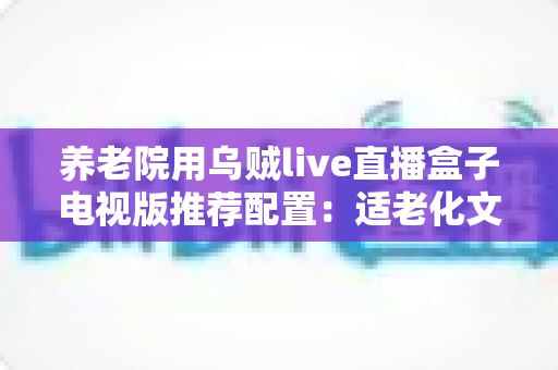 养老院用乌贼live直播盒子电视版推荐配置：适老化文娱直播一站式选购与部署指南