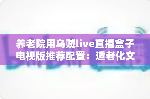 养老院用乌贼live直播盒子电视版推荐配置：适老化文娱直播一站式选购与部署指南