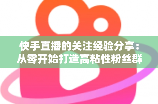 快手直播的关注经验分享：从零开始打造高粘性粉丝群体的实战指南