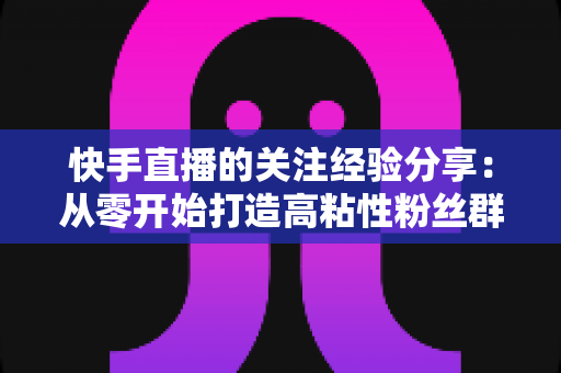 快手直播的关注经验分享：从零开始打造高粘性粉丝群体的实战指南