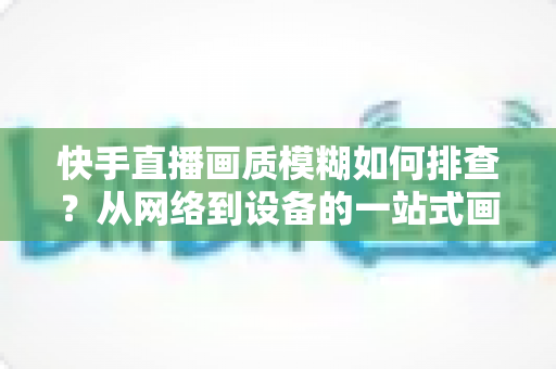 快手直播画质模糊如何排查？从网络到设备的一站式画质诊断与优化完全指南