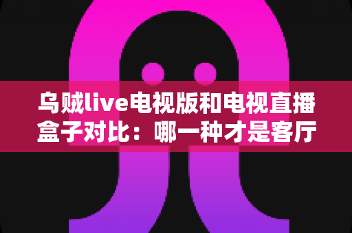 乌贼live电视版和电视直播盒子对比:哪一种才是客厅大屏观影的最优选择? 乌贼live电视版和电视直播盒子对比:哪一种才是客厅大屏观影的最优选择?