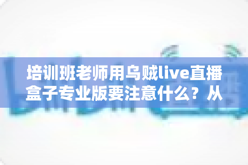 培训班老师用乌贼live直播盒子专业版要注意什么？从设备到内容的全流程避坑指南