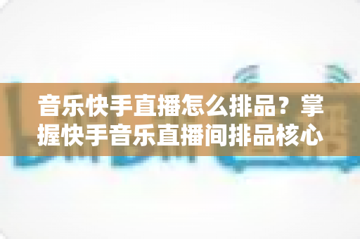 音乐快手直播怎么排品?掌握快手音乐直播间排品核心技巧,快速提升转化与销量 音乐快手直播怎么排品?掌握快手音乐直播间排品核心技巧,快速提升转化与销量