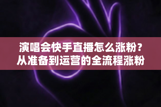 演唱会快手直播怎么涨粉?从准备到运营的全流程涨粉实战指南 演唱会快手直播怎么涨粉?从准备到运营的全流程涨粉实战指南