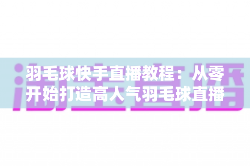 羽毛球快手直播教程:从零开始打造高人气羽毛球直播间的完整实战指南 羽毛球快手直播教程:从零开始打造高人气羽毛球直播间的完整实战指南