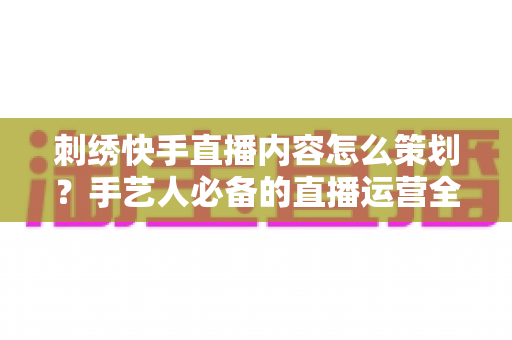 刺绣快手直播内容怎么策划？手艺人必备的直播运营全攻略