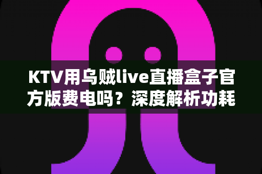 KTV用乌贼live直播盒子官方版费电吗？深度解析功耗真相与省电全攻略