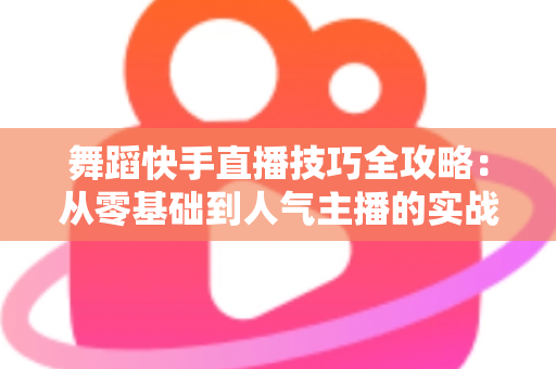 舞蹈快手直播技巧全攻略：从零基础到人气主播的实战秘籍