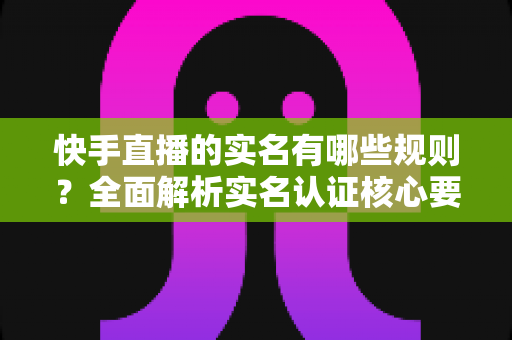 快手直播的实名有哪些规则？全面解析实名认证核心要求与开播避坑指南